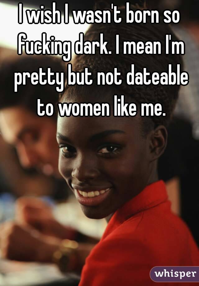 I wish I wasn't born so fucking dark. I mean I'm pretty but not dateable to women like me.