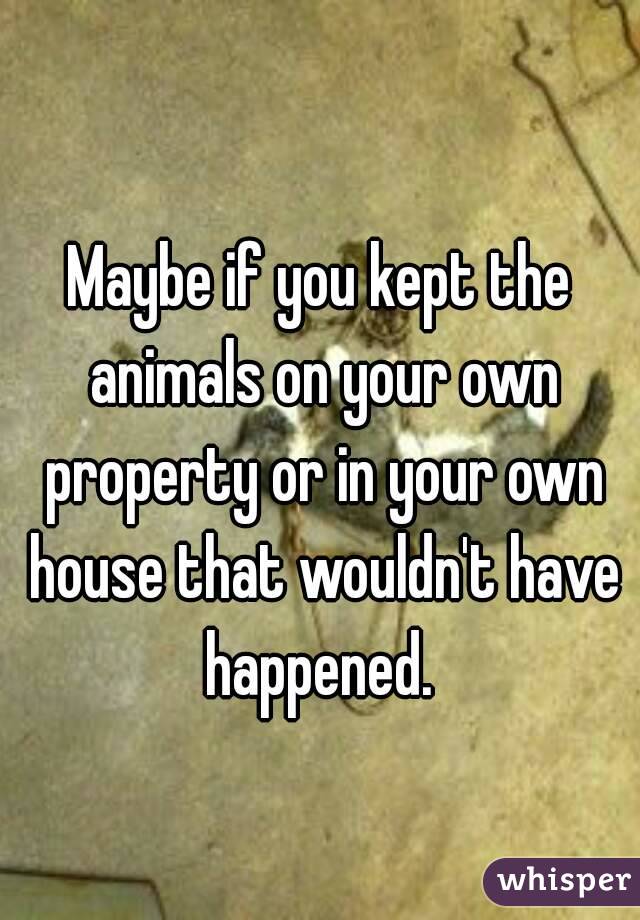 Maybe if you kept the animals on your own property or in your own house that wouldn't have happened. 