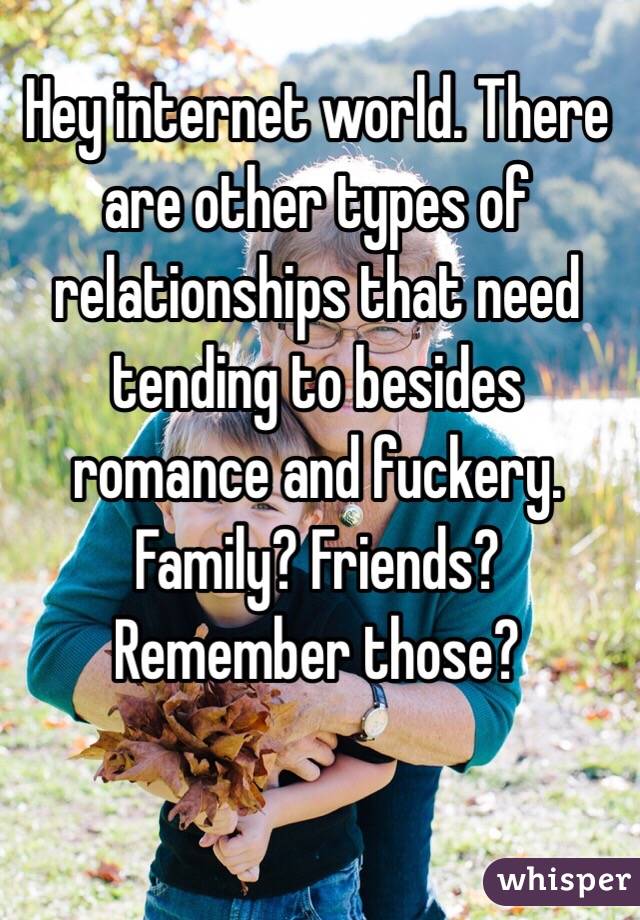 Hey internet world. There are other types of relationships that need tending to besides romance and fuckery. 
Family? Friends? Remember those?