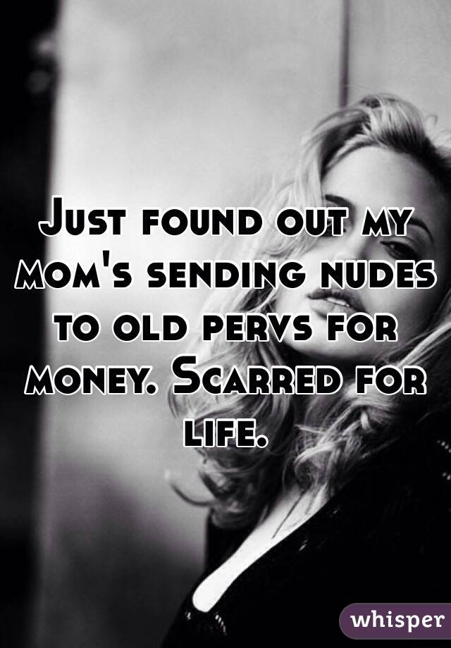Just found out my mom's sending nudes to old pervs for money. Scarred for life.