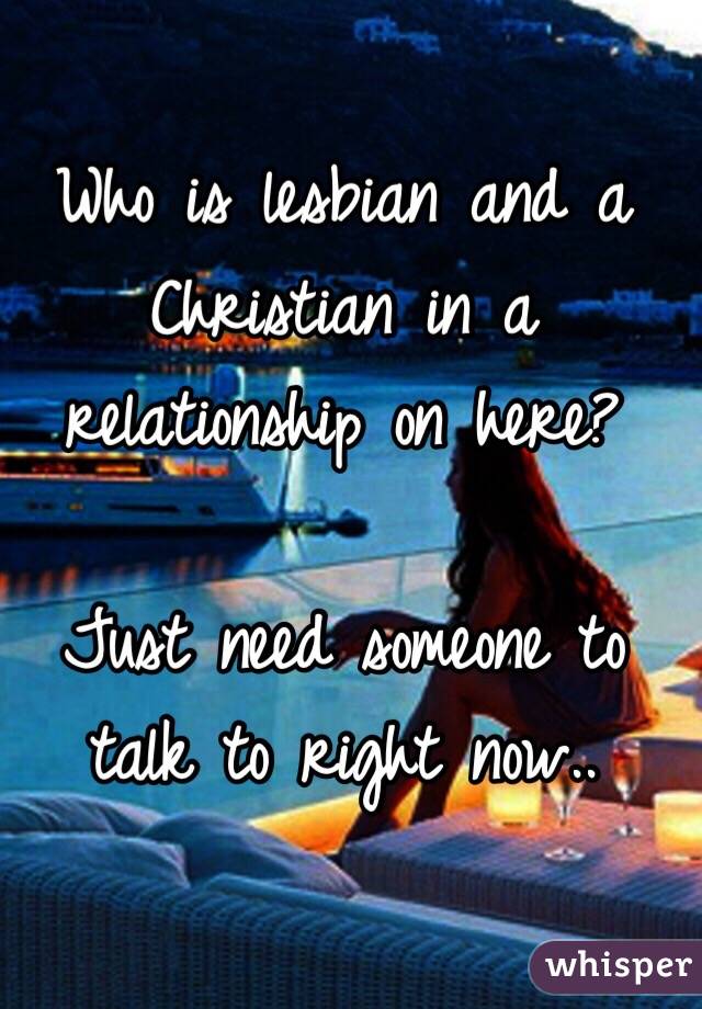 Who is lesbian and a Christian in a relationship on here? 

Just need someone to talk to right now..