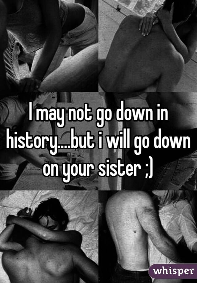 I may not go down in history....but i will go down on your sister ;)