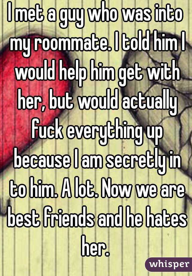 I met a guy who was into my roommate. I told him I would help him get with her, but would actually fuck everything up because I am secretly in to him. A lot. Now we are best friends and he hates her. 
