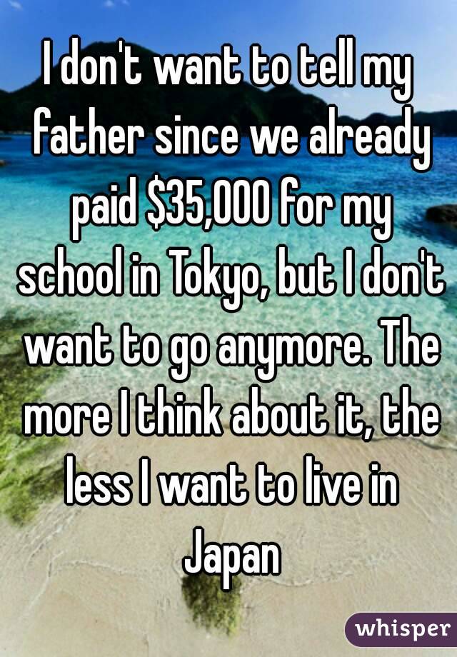 I don't want to tell my father since we already paid $35,000 for my school in Tokyo, but I don't want to go anymore. The more I think about it, the less I want to live in Japan