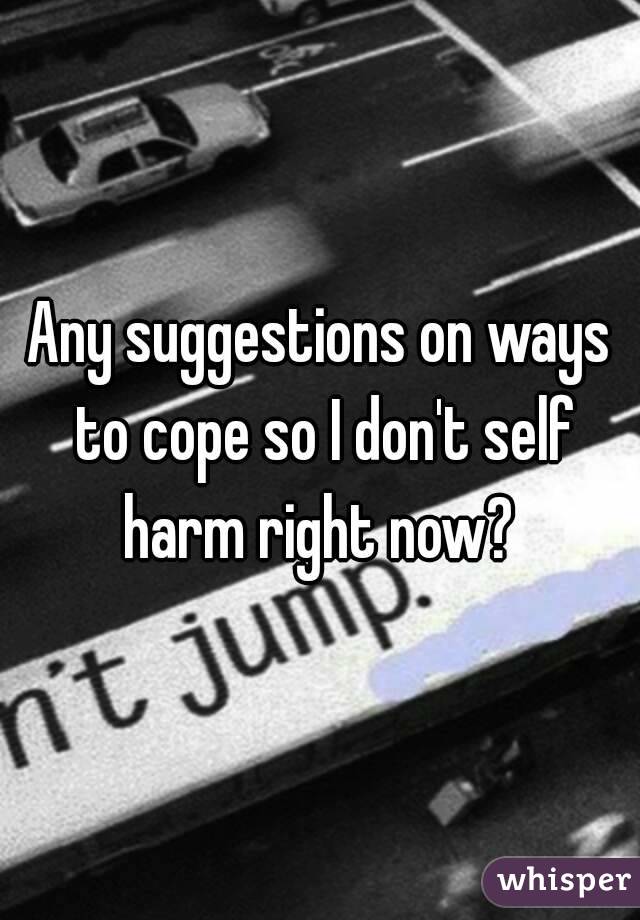 Any suggestions on ways to cope so I don't self harm right now? 