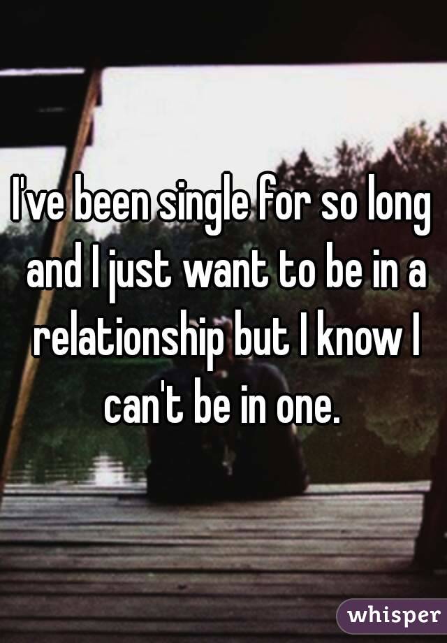 I've been single for so long and I just want to be in a relationship but I know I can't be in one. 