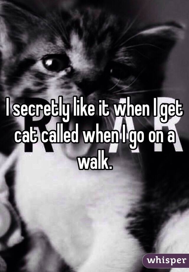 I secretly like it when I get cat called when I go on a walk.