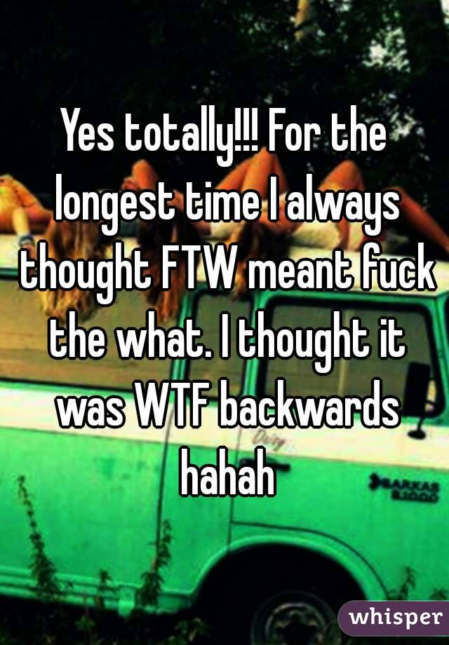 Yes totally!!! For the longest time I always thought FTW meant fuck the what. I thought it was WTF backwards hahah