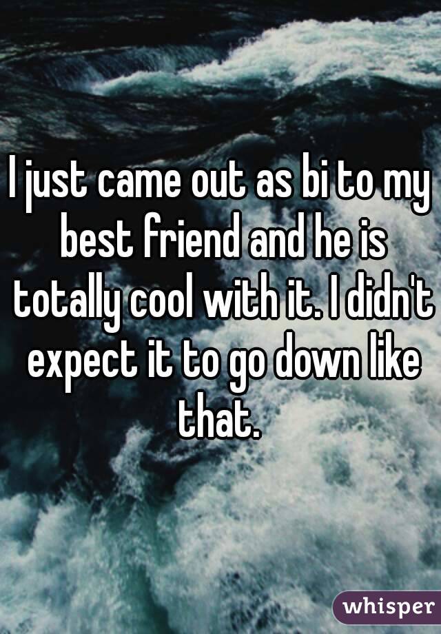 I just came out as bi to my best friend and he is totally cool with it. I didn't expect it to go down like that. 