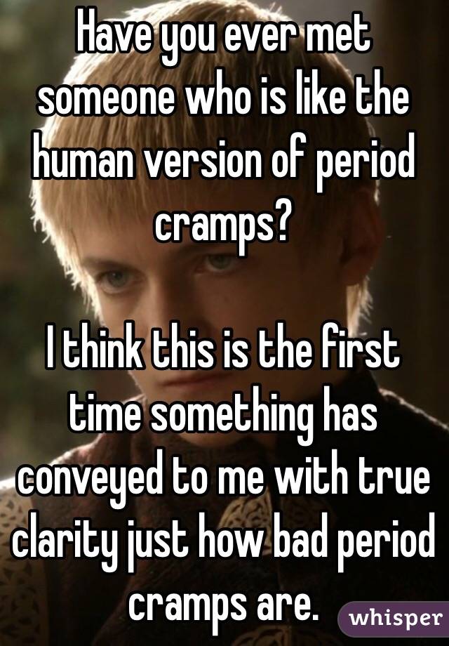 Have you ever met someone who is like the human version of period cramps? 

I think this is the first time something has conveyed to me with true clarity just how bad period cramps are.