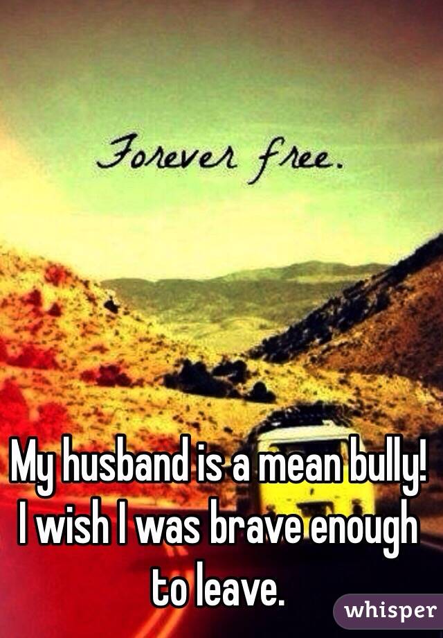 My husband is a mean bully! I wish I was brave enough to leave.