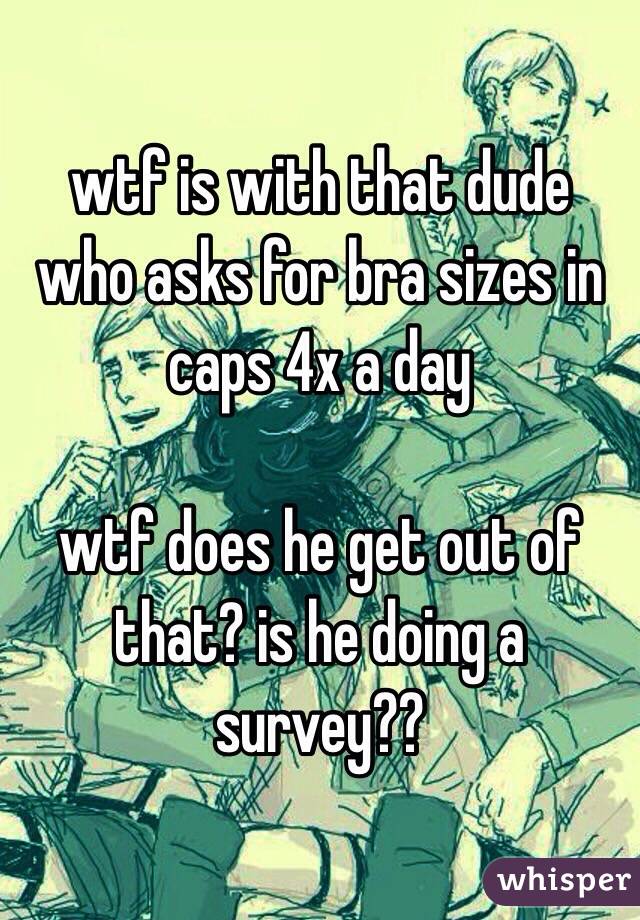 wtf is with that dude who asks for bra sizes in caps 4x a day

wtf does he get out of that? is he doing a survey??