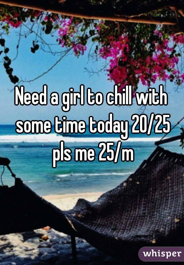 Need a girl to chill with some time today 20/25 pls me 25/m