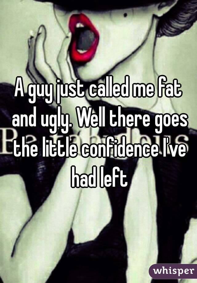A guy just called me fat and ugly. Well there goes the little confidence I've had left