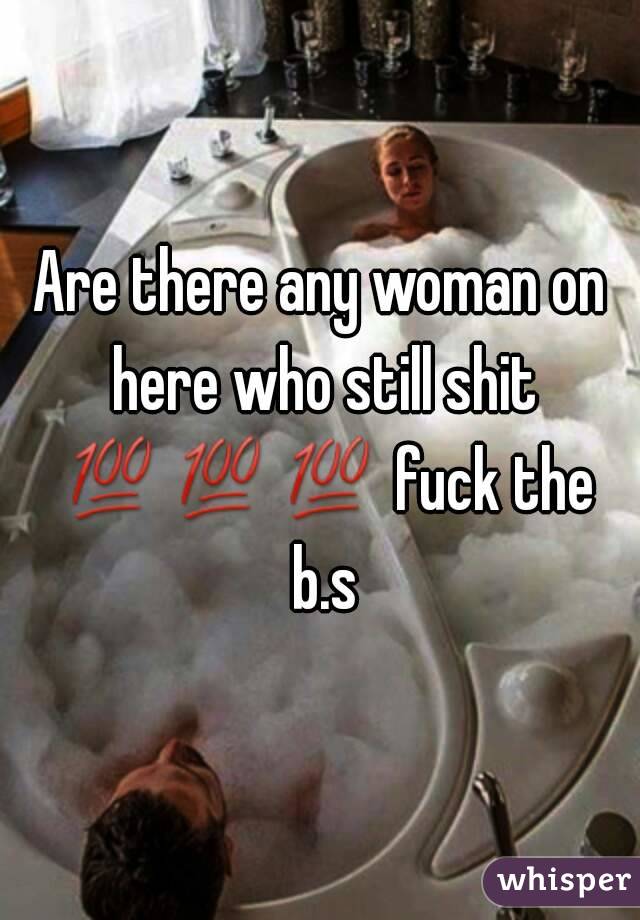 Are there any woman on here who still shit 💯💯💯 fuck the b.s