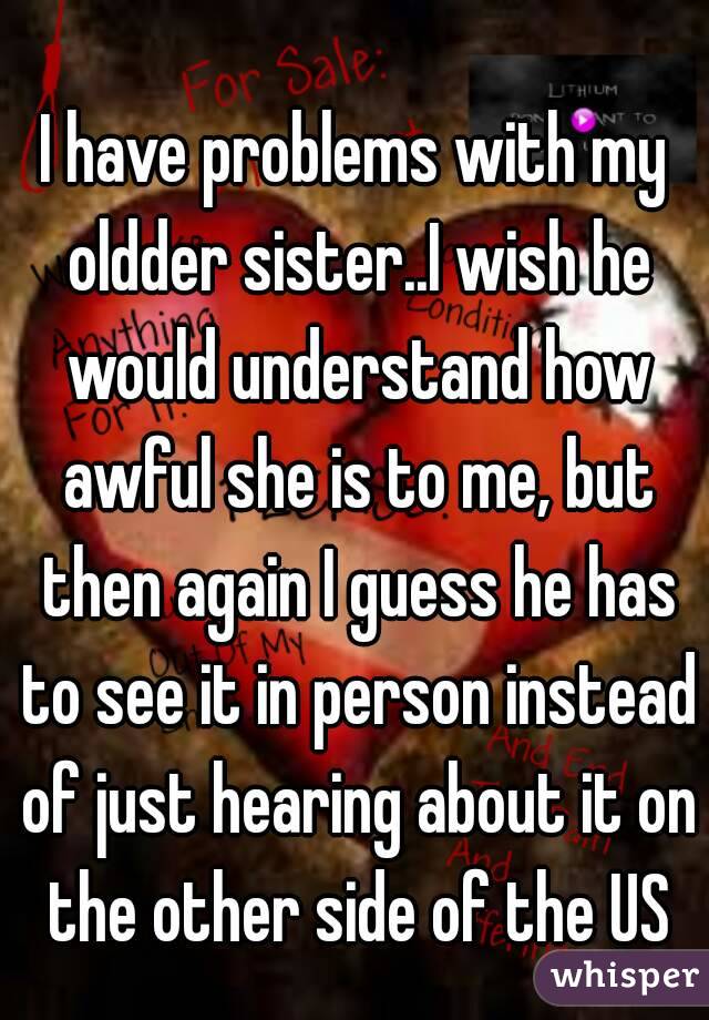 I have problems with my oldder sister..I wish he would understand how awful she is to me, but then again I guess he has to see it in person instead of just hearing about it on the other side of the US