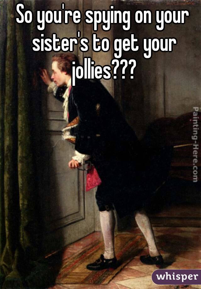 So you're spying on your sister's to get your jollies???