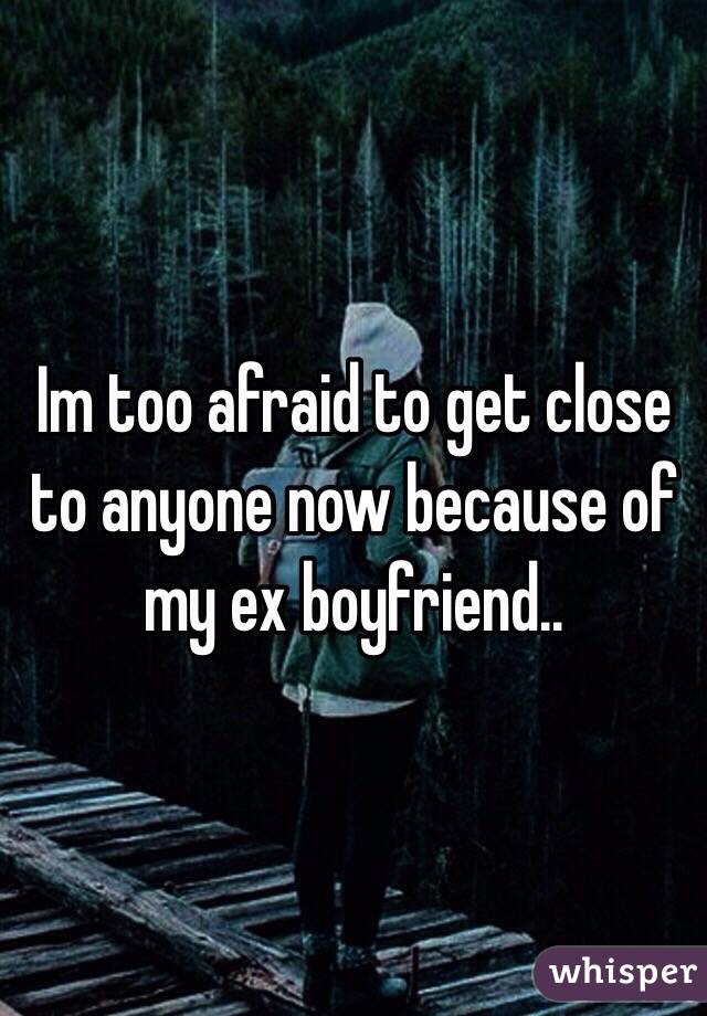 Im too afraid to get close to anyone now because of my ex boyfriend..
