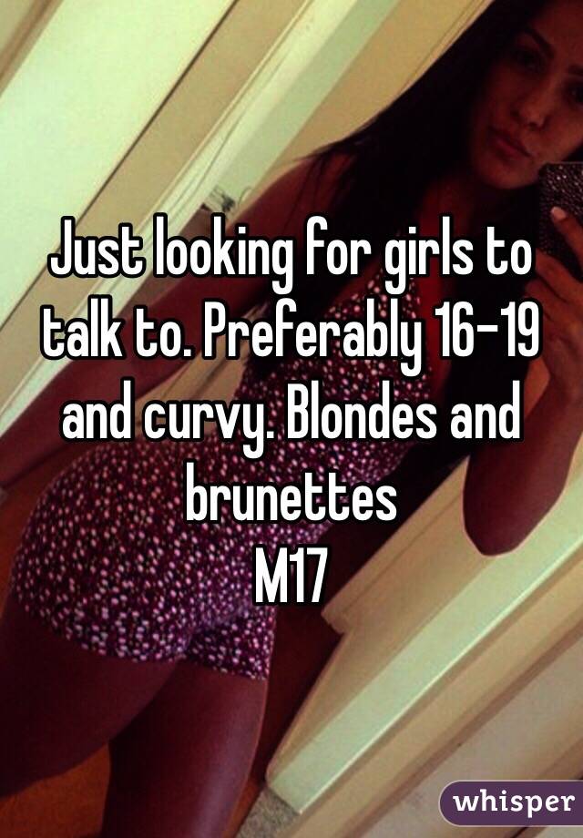 Just looking for girls to talk to. Preferably 16-19 and curvy. Blondes and brunettes 
M17 