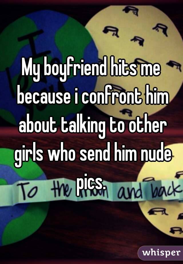 My boyfriend hits me because i confront him about talking to other girls who send him nude pics. 