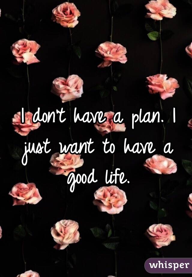 I don't have a plan. I just want to have a good life. 