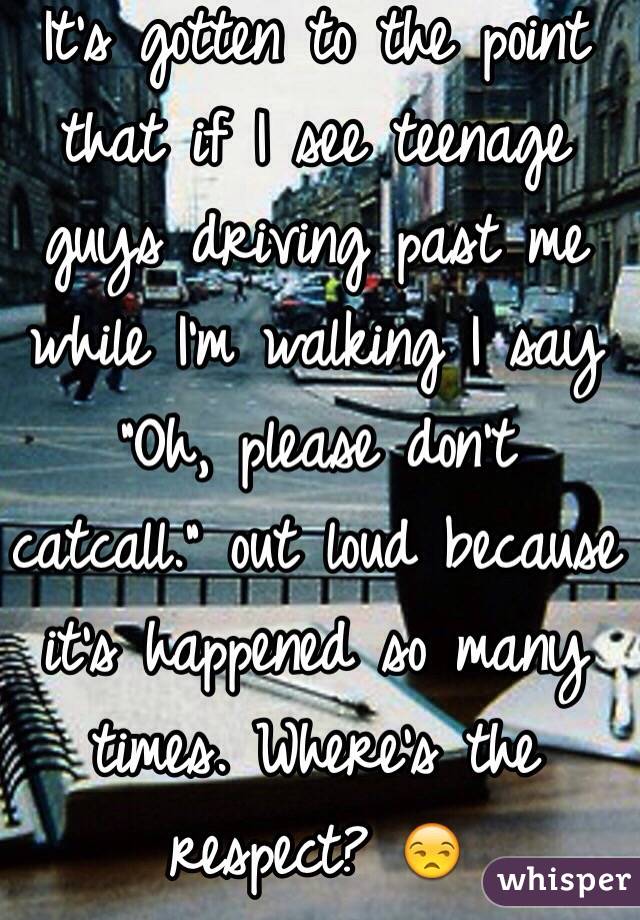 It's gotten to the point that if I see teenage guys driving past me while I'm walking I say "Oh, please don't catcall." out loud because it's happened so many times. Where's the respect? 😒