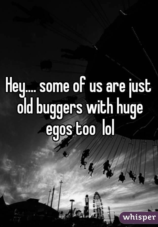 Hey.... some of us are just old buggers with huge egos too  lol