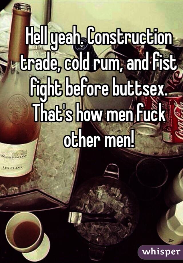Hell yeah. Construction trade, cold rum, and fist fight before buttsex. That's how men fuck other men!