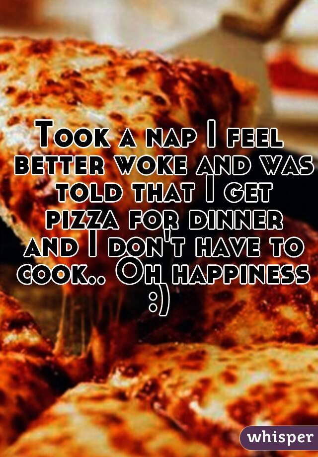 Took a nap I feel better woke and was told that I get pizza for dinner and I don't have to cook.. Oh happiness :) 