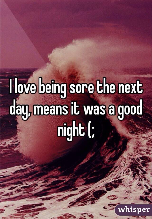 I love being sore the next day, means it was a good night (; 