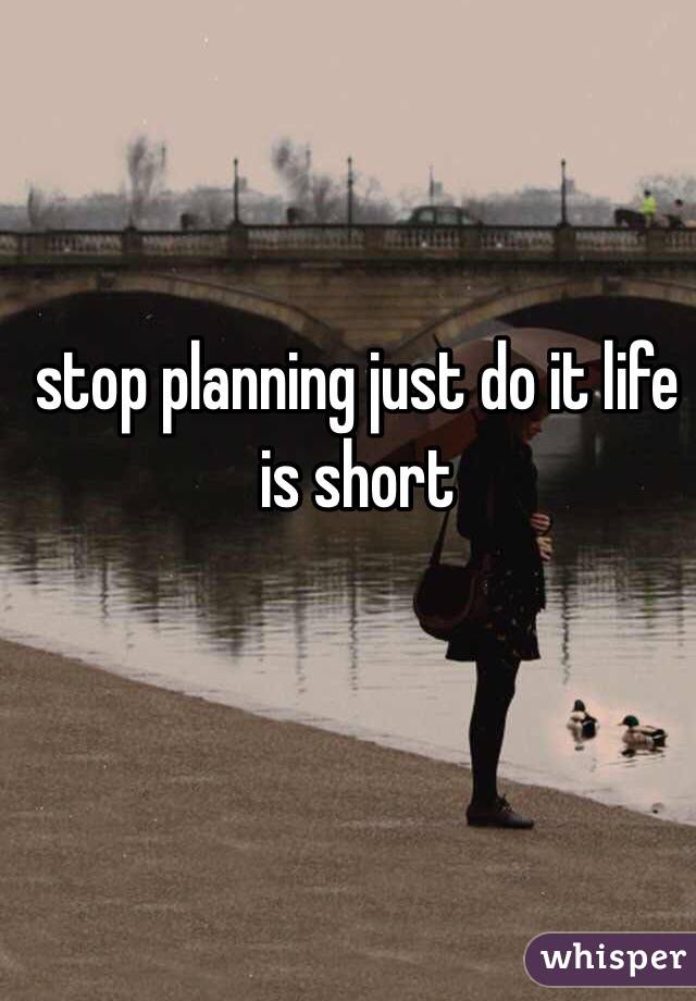 stop planning just do it life is short