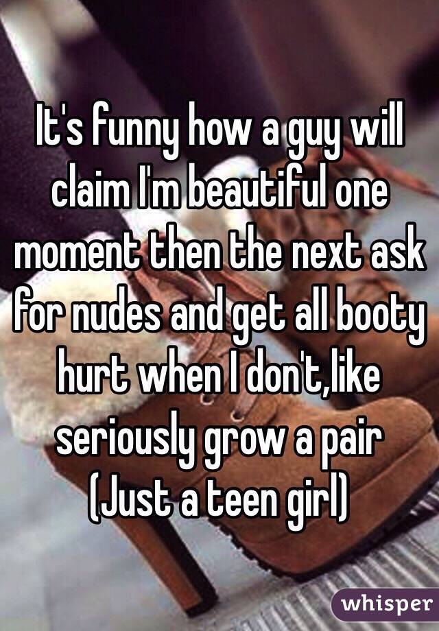 It's funny how a guy will claim I'm beautiful one moment then the next ask for nudes and get all booty hurt when I don't,like seriously grow a pair
(Just a teen girl)