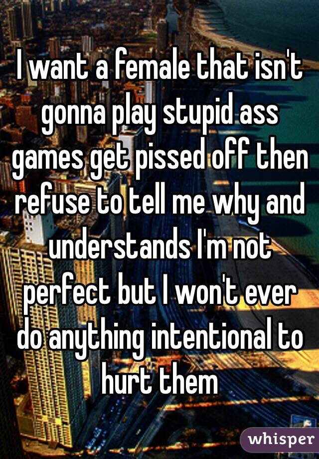 I want a female that isn't gonna play stupid ass games get pissed off then refuse to tell me why and understands I'm not perfect but I won't ever do anything intentional to hurt them