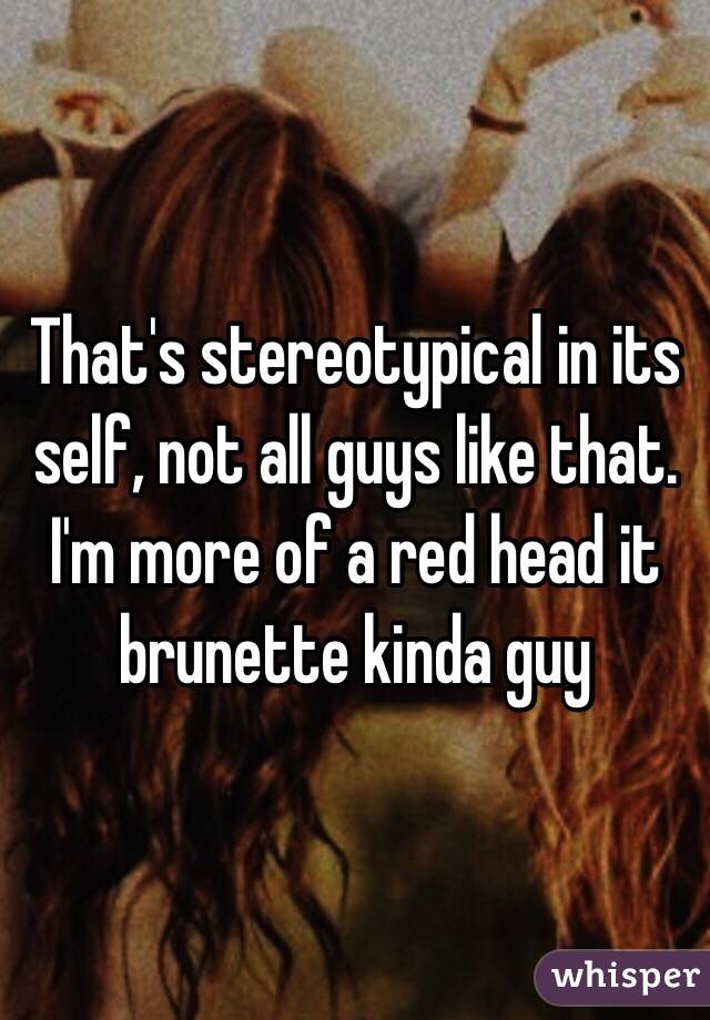 That's stereotypical in its self, not all guys like that. I'm more of a red head it brunette kinda guy