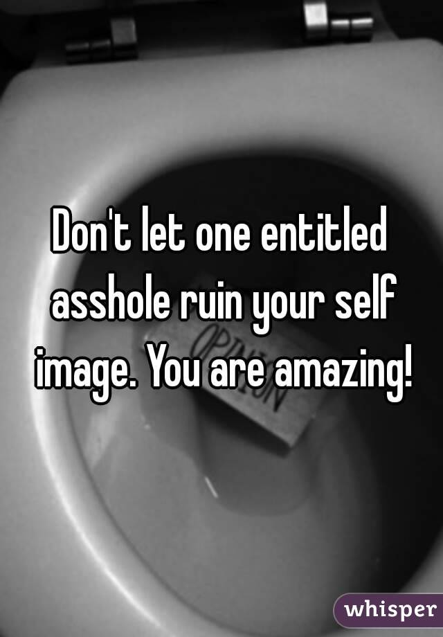 Don't let one entitled asshole ruin your self image. You are amazing!