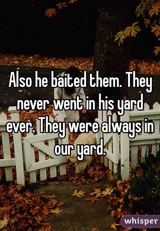 Also he baited them. They never went in his yard ever. They were always in our yard. 