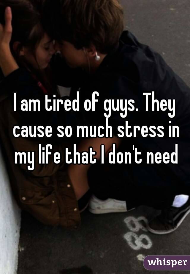 I am tired of guys. They cause so much stress in my life that I don't need