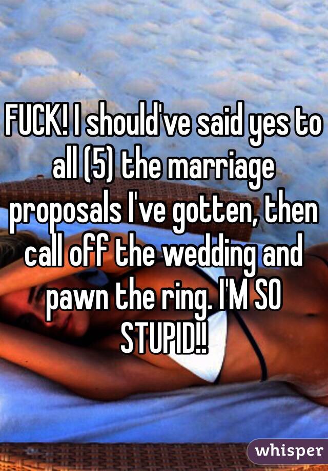FUCK! I should've said yes to all (5) the marriage proposals I've gotten, then call off the wedding and pawn the ring. I'M SO STUPID!! 