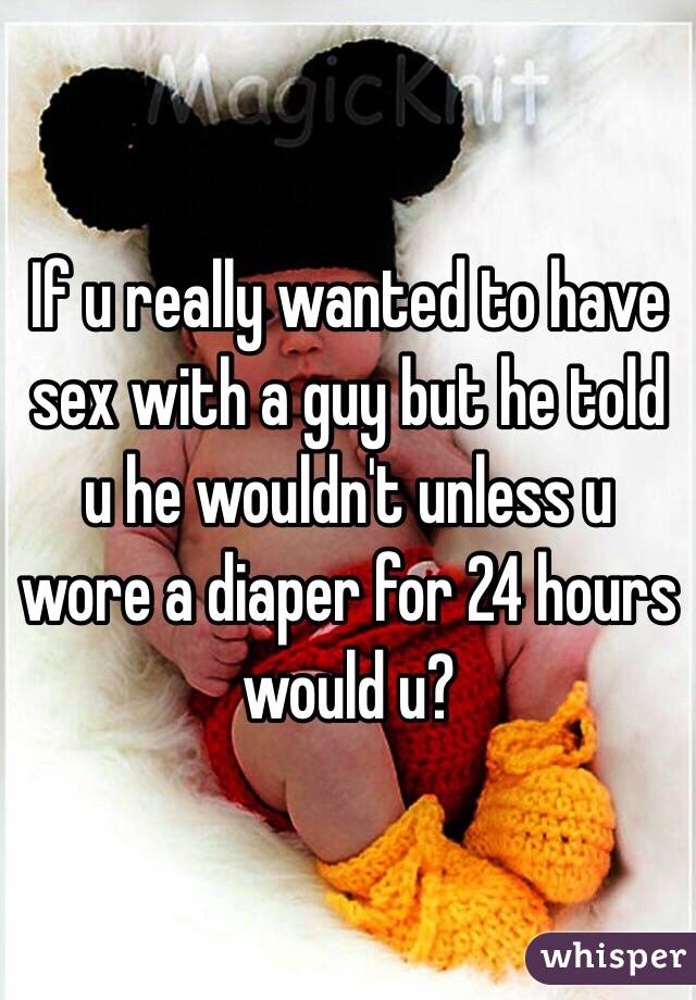 If u really wanted to have sex with a guy but he told u he wouldn't unless u wore a diaper for 24 hours would u?