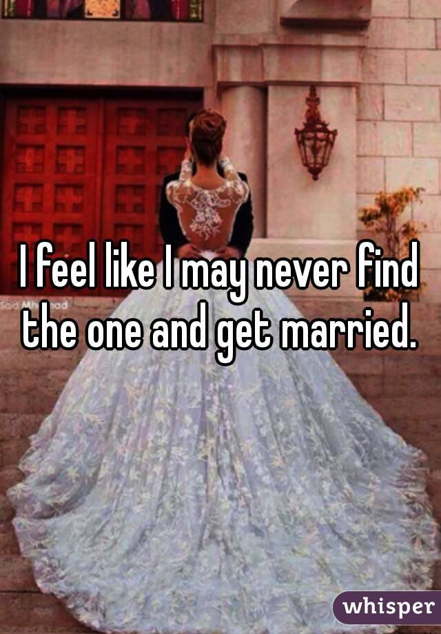 I feel like I may never find the one and get married. 