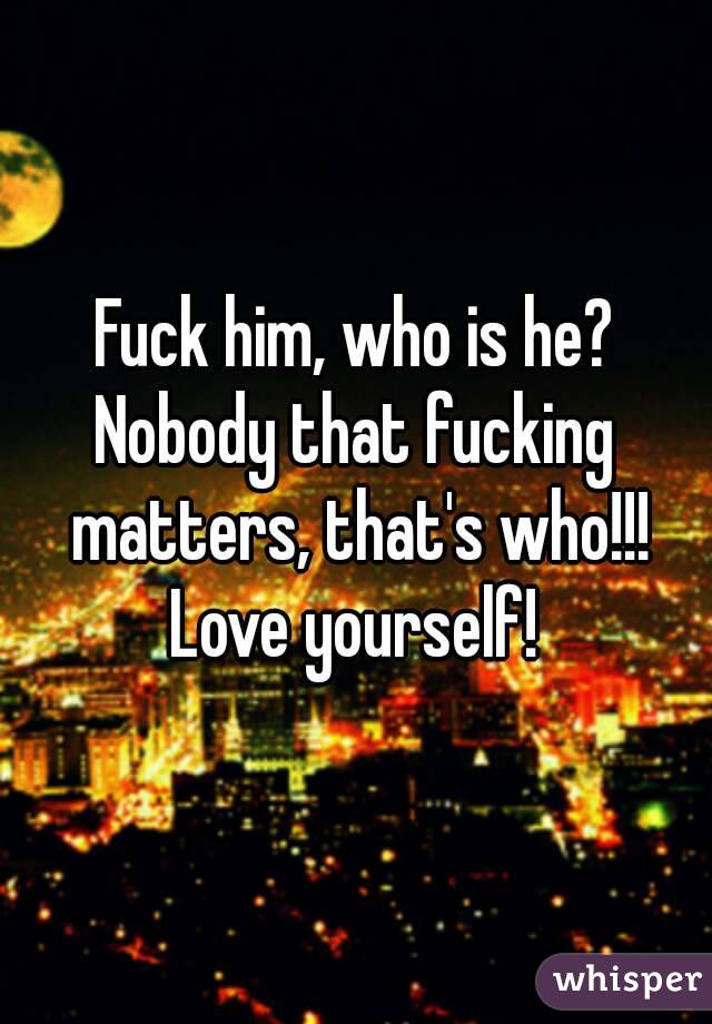 Fuck him, who is he?
Nobody that fucking matters, that's who!!!
Love yourself!