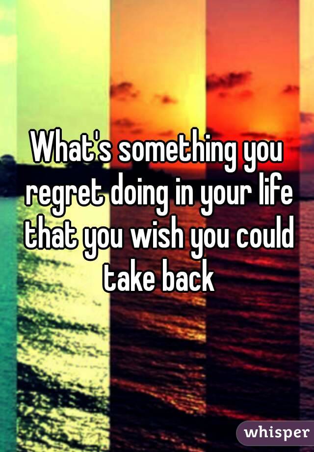 What's something you regret doing in your life that you wish you could take back