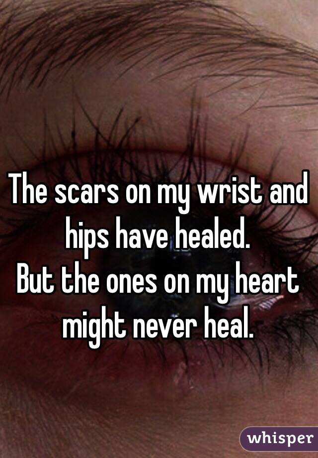 The scars on my wrist and hips have healed.
But the ones on my heart might never heal.
