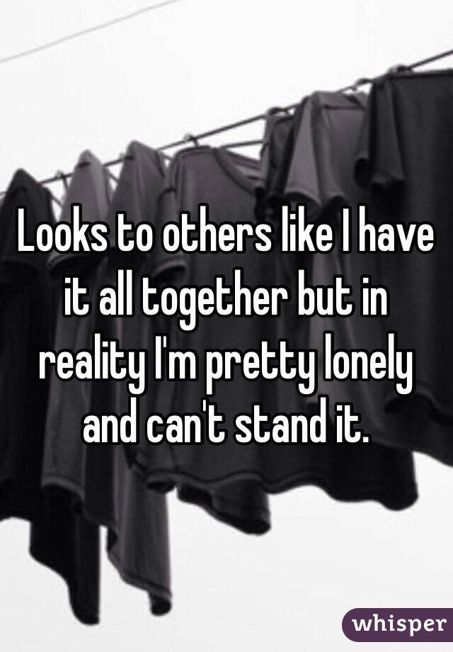 Looks to others like I have it all together but in reality I'm pretty lonely and can't stand it.