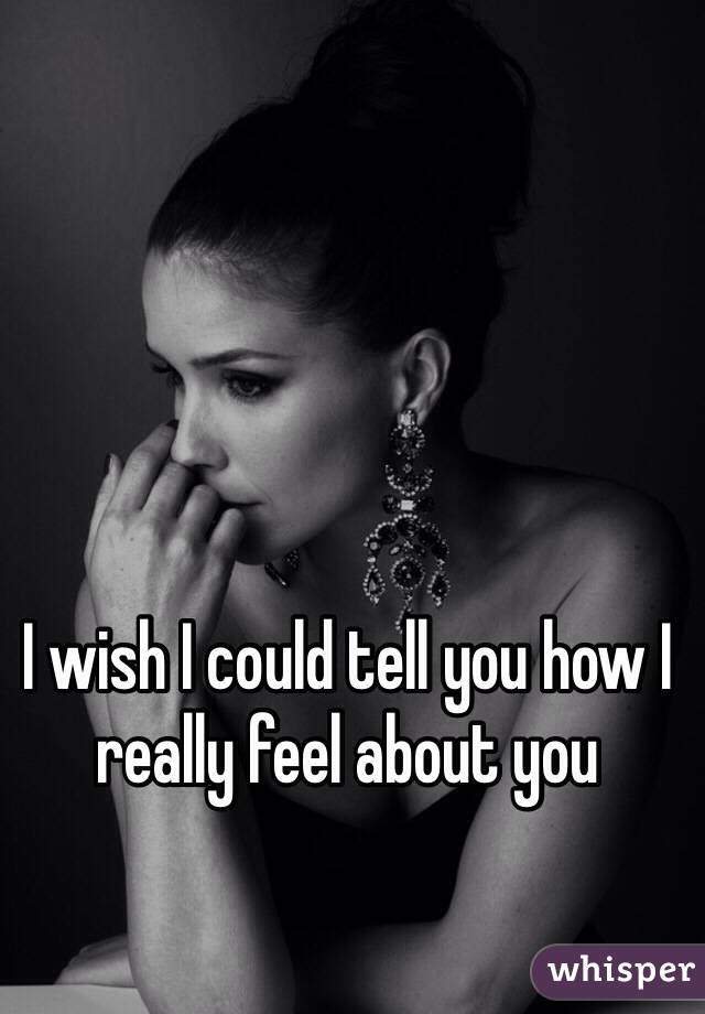 I wish I could tell you how I really feel about you