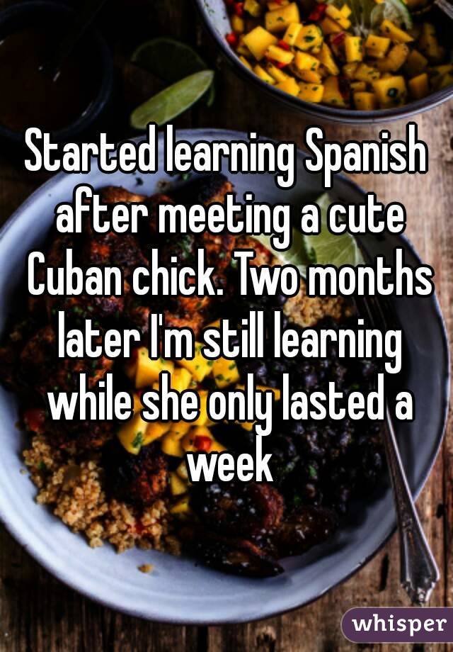 Started learning Spanish after meeting a cute Cuban chick. Two months later I'm still learning while she only lasted a week