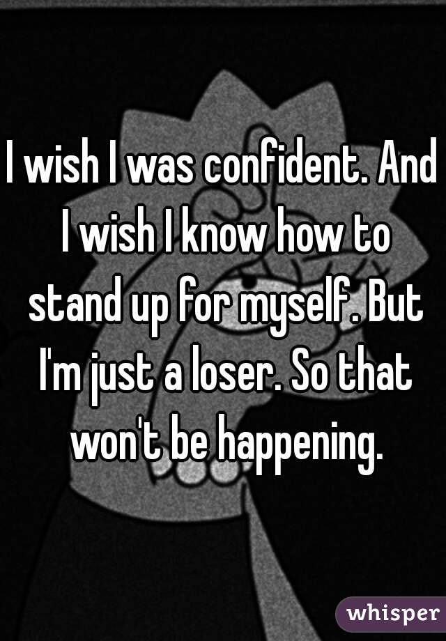 I wish I was confident. And I wish I know how to stand up for myself. But I'm just a loser. So that won't be happening.