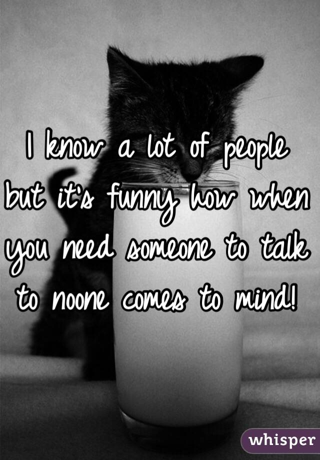 I know a lot of people but it's funny how when you need someone to talk to noone comes to mind! 