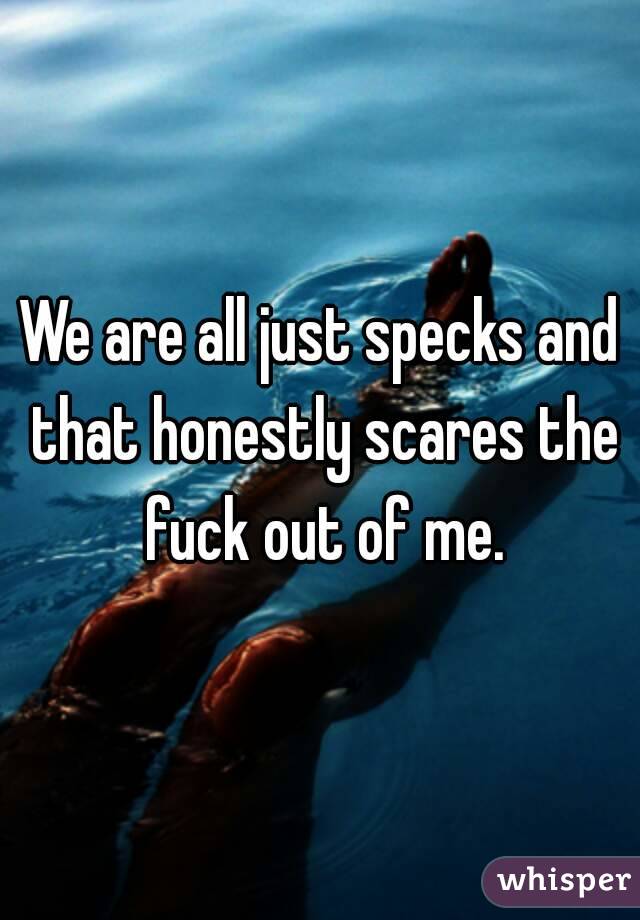 We are all just specks and that honestly scares the fuck out of me.