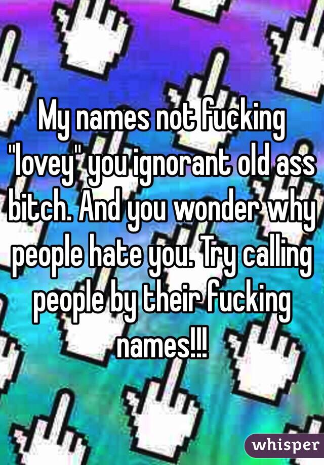 My names not fucking "lovey" you ignorant old ass bitch. And you wonder why people hate you. Try calling people by their fucking names!!!